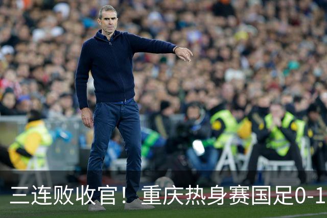 三连败收官！重庆热身赛国足0-1不敌塔吉克斯坦