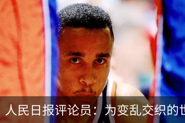 人民日报评论员：为变乱交织的世界注入更多确定性和正能量