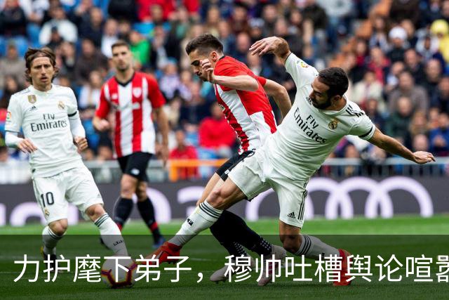 力护麾下弟子，穆帅吐槽舆论喧嚣：外界对姆巴佩的讨论已近乎荒唐