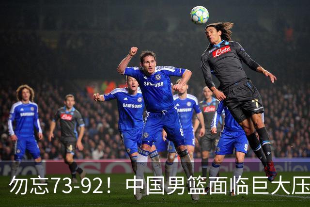 勿忘73-92！中国男篮面临巨大压力，三人角色至关重要