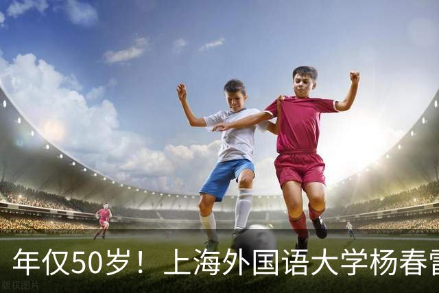 年仅50岁！上海外国语大学杨春雷教授忽然离世，原因令人感到惋惜