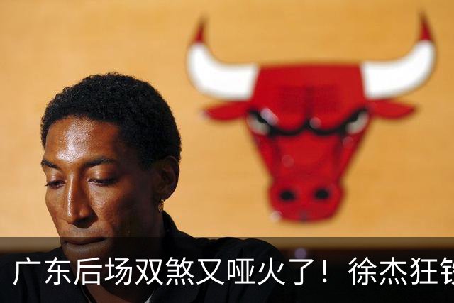 广东后场双煞又哑火了！徐杰狂铁，胡明轩没存在感，严重影响上限