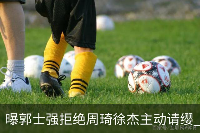 曝郭士强拒绝周琦徐杰主动请缨 训练中与林葳发生冲突