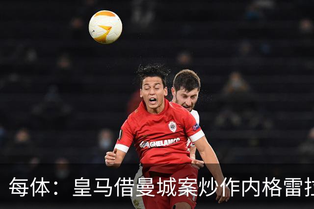 每体：皇马借曼城案炒作内格雷拉案，巴萨的强势令老佛爷不安