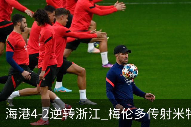 海港4-2逆转浙江 梅伦多传射米特里策点射+造乌龙王钰栋替补造点