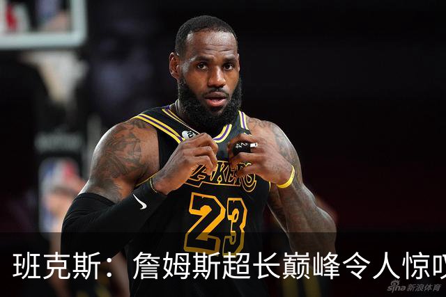 班克斯：詹姆斯超长巅峰令人惊叹 横跨四个时代依然保持统治力