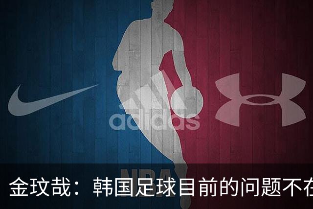 金玟哉：韩国足球目前的问题不在战术；大家要团结起来战斗