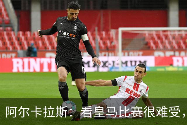 阿尔卡拉斯：看皇马比赛很难受，我认为球队还需要提升强度