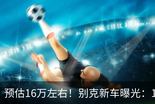 预估16万左右！别克新车曝光：10月7日，即将上市