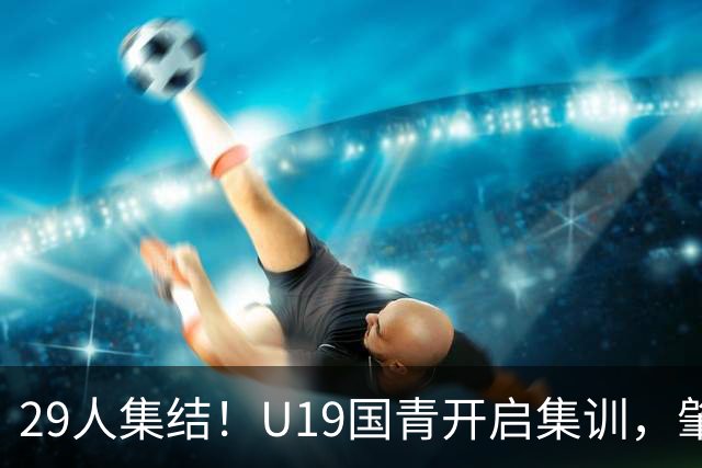 29人集结！U19国青开启集训，肇宸惟时隔两年重返名单