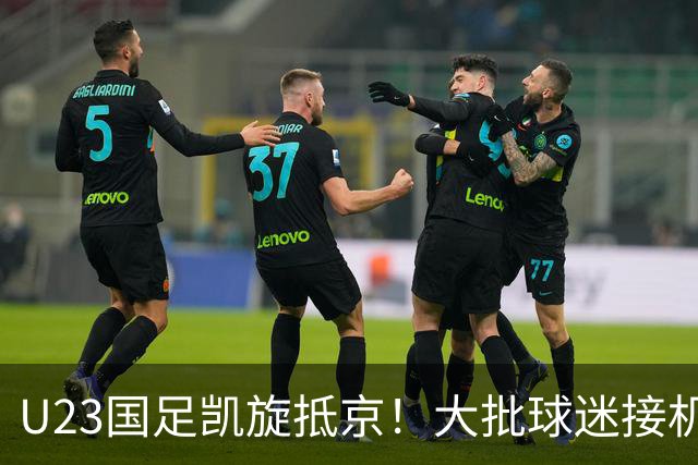 U23国足凯旋抵京！大批球迷接机欢迎，5人身价将暴涨，王钰栋有望留洋